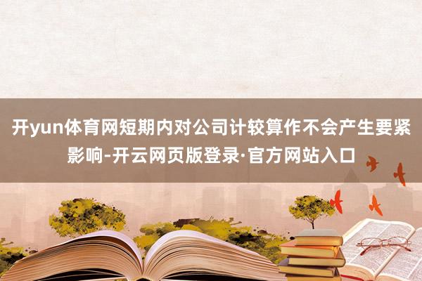 开yun体育网短期内对公司计较算作不会产生要紧影响-开云网页版登录·官方网站入口