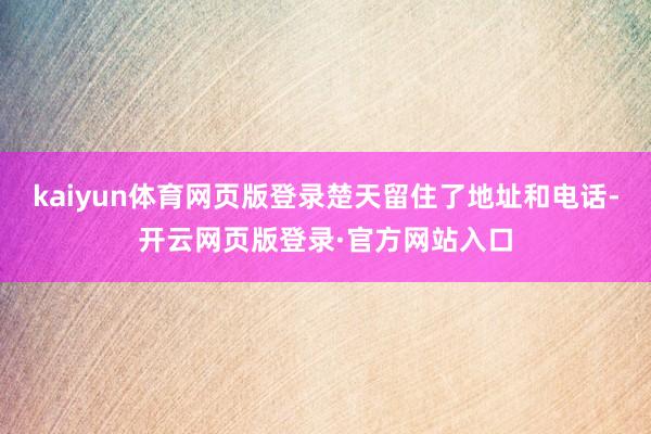kaiyun体育网页版登录楚天留住了地址和电话-开云网页版登录·官方网站入口