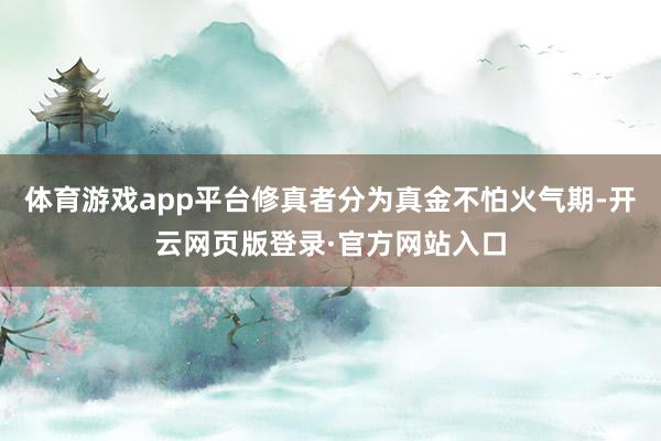 体育游戏app平台修真者分为真金不怕火气期-开云网页版登录·官方网站入口