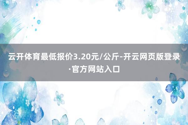 云开体育最低报价3.20元/公斤-开云网页版登录·官方网站入口