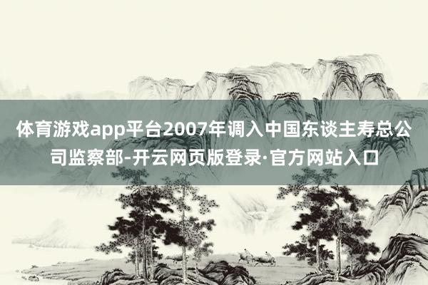 体育游戏app平台2007年调入中国东谈主寿总公司监察部-开云网页版登录·官方网站入口