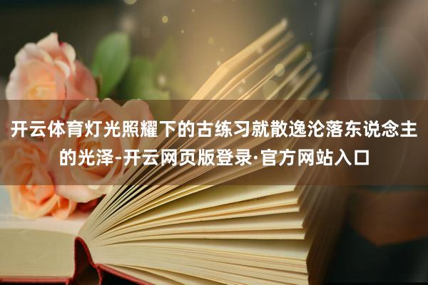 开云体育灯光照耀下的古练习就散逸沦落东说念主的光泽-开云网页版登录·官方网站入口