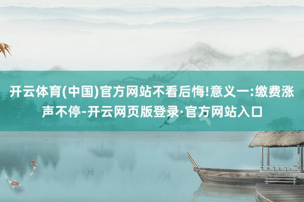 开云体育(中国)官方网站不看后悔!意义一:缴费涨声不停-开云网页版登录·官方网站入口
