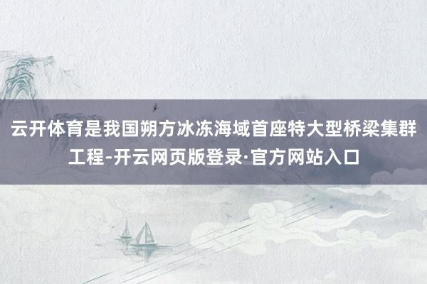 云开体育是我国朔方冰冻海域首座特大型桥梁集群工程-开云网页版登录·官方网站入口