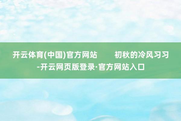 开云体育(中国)官方网站        初秋的冷风习习-开云网页版登录·官方网站入口
