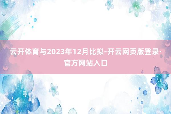 云开体育与2023年12月比拟-开云网页版登录·官方网站入口