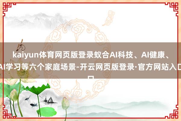 kaiyun体育网页版登录蚁合AI科技、AI健康、AI学习等六个家庭场景-开云网页版登录·官方网站入口