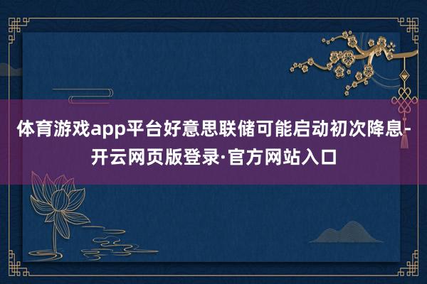体育游戏app平台好意思联储可能启动初次降息-开云网页版登录·官方网站入口