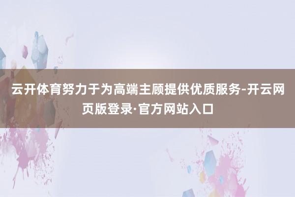 云开体育努力于为高端主顾提供优质服务-开云网页版登录·官方网站入口