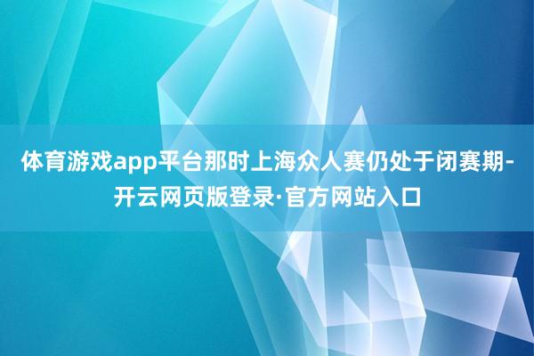 体育游戏app平台那时上海众人赛仍处于闭赛期-开云网页版登录·官方网站入口