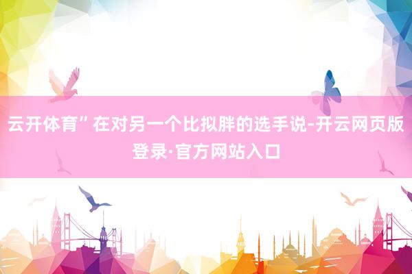云开体育”在对另一个比拟胖的选手说-开云网页版登录·官方网站入口