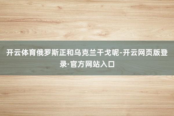 开云体育俄罗斯正和乌克兰干戈呢-开云网页版登录·官方网站入口