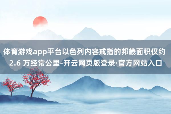 体育游戏app平台以色列内容戒指的邦畿面积仅约 2.6 万经常公里-开云网页版登录·官方网站入口