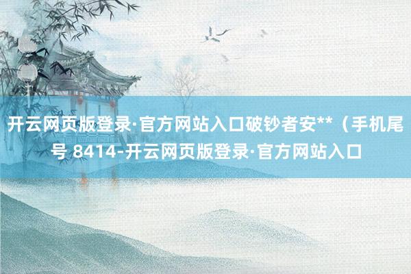 开云网页版登录·官方网站入口破钞者安**（手机尾号 8414-开云网页版登录·官方网站入口