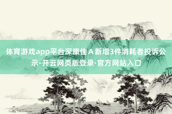 体育游戏app平台深康佳Ａ新增3件消耗者投诉公示-开云网页版登录·官方网站入口
