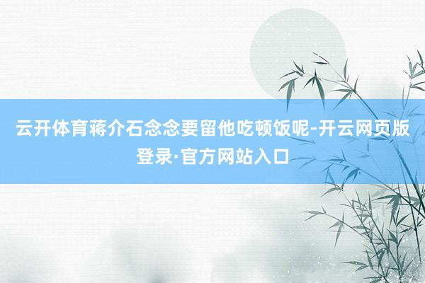 云开体育蒋介石念念要留他吃顿饭呢-开云网页版登录·官方网站入口