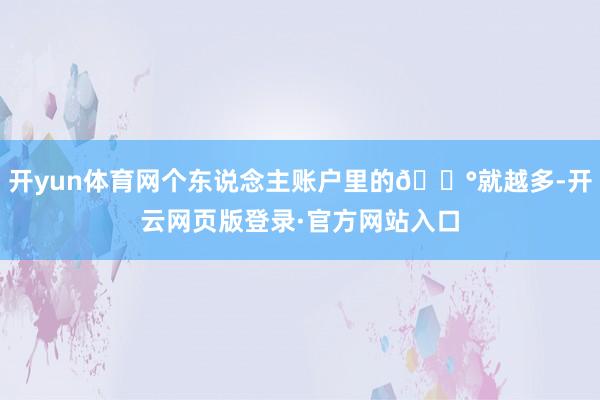 开yun体育网个东说念主账户里的💰就越多-开云网页版登录·官方网站入口