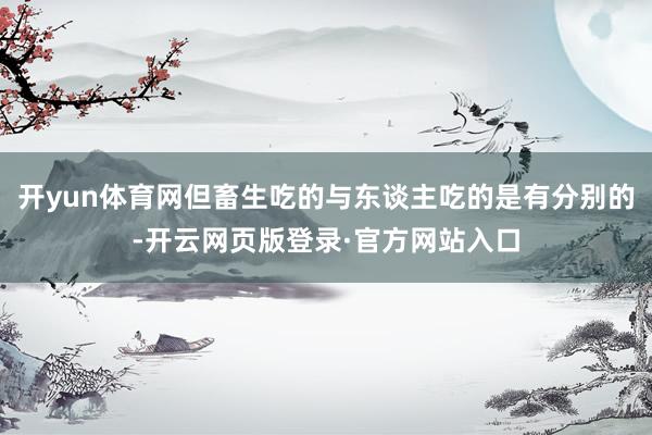 开yun体育网但畜生吃的与东谈主吃的是有分别的-开云网页版登录·官方网站入口