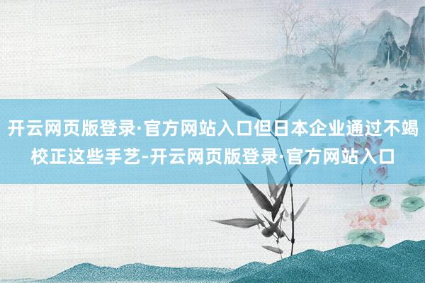 开云网页版登录·官方网站入口但日本企业通过不竭校正这些手艺-开云网页版登录·官方网站入口