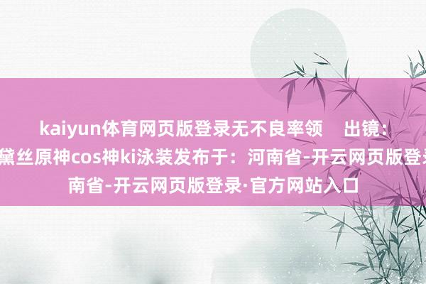 kaiyun体育网页版登录无不良率领    出镜：阮软黛丝ki阮软黛丝原神cos神ki泳装发布于：河南省-开云网页版登录·官方网站入口