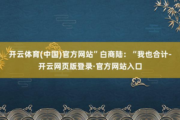 开云体育(中国)官方网站”白商陆：“我也合计-开云网页版登录·官方网站入口