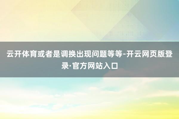 云开体育或者是调换出现问题等等-开云网页版登录·官方网站入口