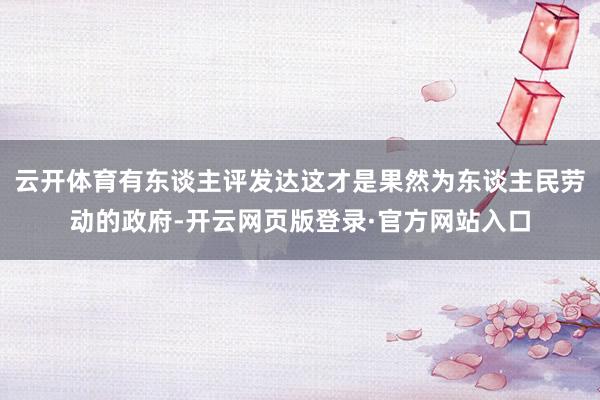 云开体育有东谈主评发达这才是果然为东谈主民劳动的政府-开云网页版登录·官方网站入口