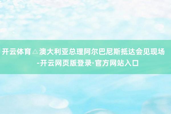 开云体育△澳大利亚总理阿尔巴尼斯抵达会见现场    -开云网页版登录·官方网站入口