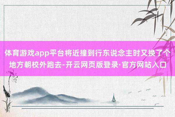 体育游戏app平台将近撞到行东说念主时又换了个地方朝校外跑去-开云网页版登录·官方网站入口