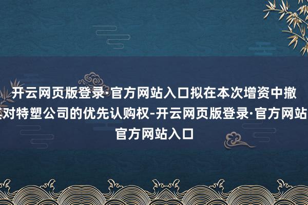 开云网页版登录·官方网站入口拟在本次增资中撤消其对特塑公司的优先认购权-开云网页版登录·官方网站入口