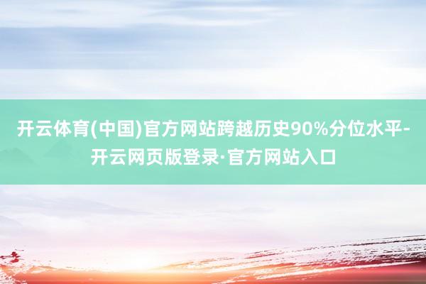 开云体育(中国)官方网站跨越历史90%分位水平-开云网页版登录·官方网站入口