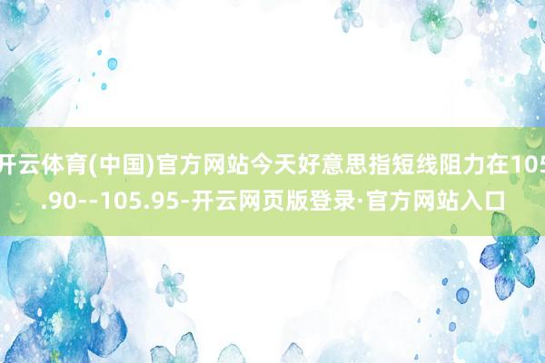 开云体育(中国)官方网站今天好意思指短线阻力在105.90--105.95-开云网页版登录·官方网站入口