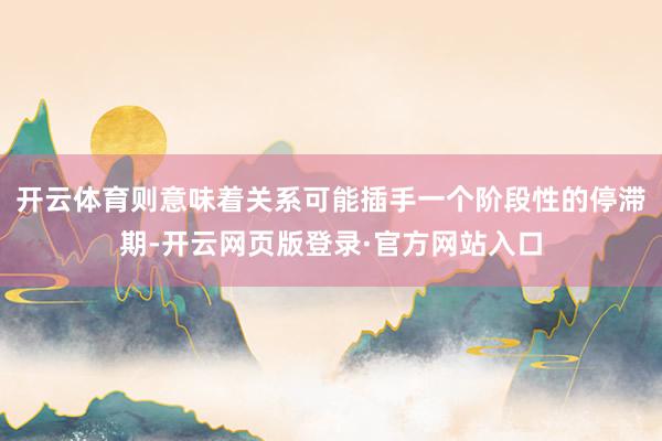 开云体育则意味着关系可能插手一个阶段性的停滞期-开云网页版登录·官方网站入口