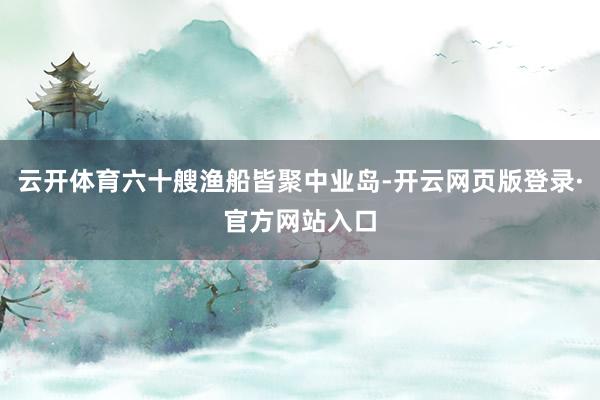 云开体育六十艘渔船皆聚中业岛-开云网页版登录·官方网站入口