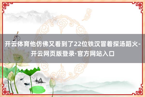 开云体育他仿佛又看到了22位铁汉冒着探汤蹈火-开云网页版登录·官方网站入口