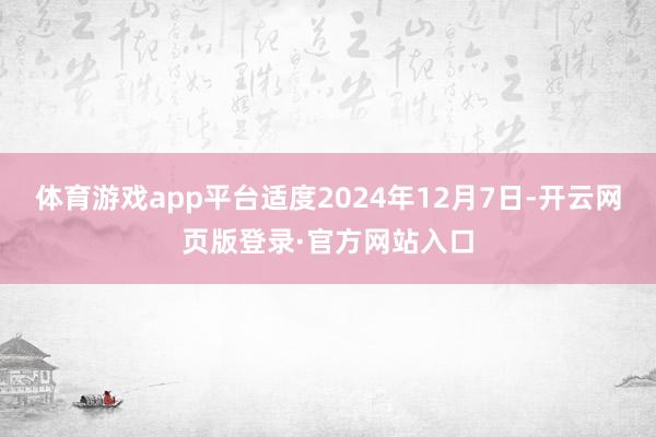 体育游戏app平台适度2024年12月7日-开云网页版登录·官方网站入口