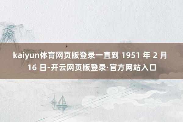kaiyun体育网页版登录一直到 1951 年 2 月 16 日-开云网页版登录·官方网站入口
