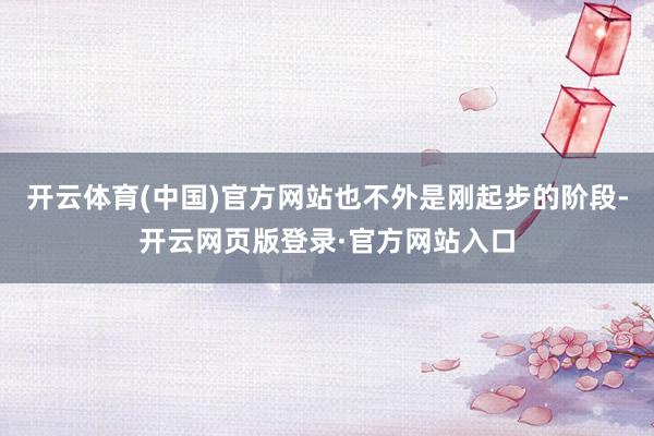 开云体育(中国)官方网站也不外是刚起步的阶段-开云网页版登录·官方网站入口