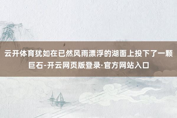 云开体育犹如在已然风雨漂浮的湖面上投下了一颗巨石-开云网页版登录·官方网站入口