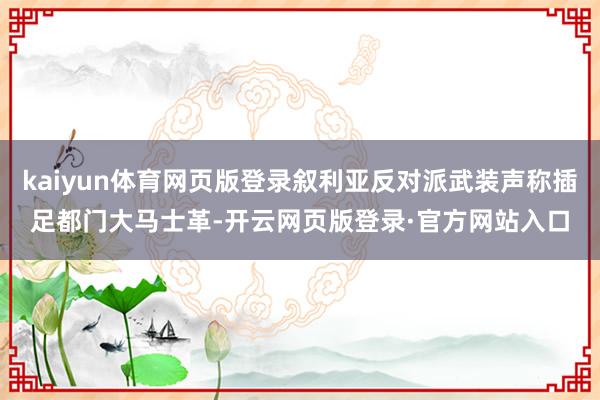 kaiyun体育网页版登录叙利亚反对派武装声称插足都门大马士革-开云网页版登录·官方网站入口