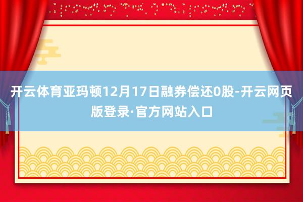 开云体育亚玛顿12月17日融券偿还0股-开云网页版登录·官方网站入口