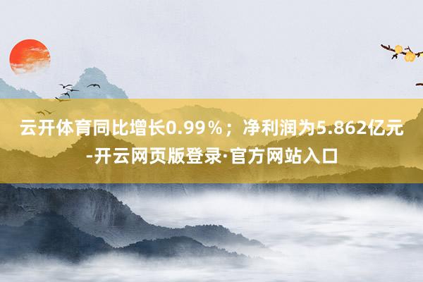 云开体育同比增长0.99％；净利润为5.862亿元-开云网页版登录·官方网站入口