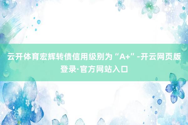 云开体育宏辉转债信用级别为“A+”-开云网页版登录·官方网站入口