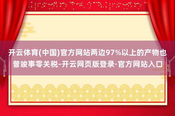 开云体育(中国)官方网站两边97%以上的产物也曾竣事零关税-开云网页版登录·官方网站入口