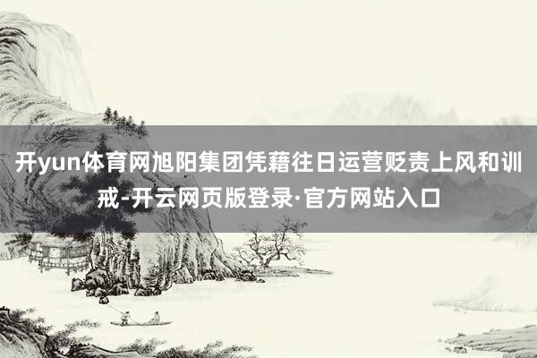 开yun体育网旭阳集团凭藉往日运营贬责上风和训戒-开云网页版登录·官方网站入口