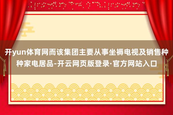 开yun体育网而该集团主要从事坐褥电视及销售种种家电居品-开云网页版登录·官方网站入口