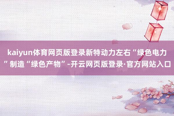 kaiyun体育网页版登录新特动力左右“绿色电力”制造“绿色产物”-开云网页版登录·官方网站入口