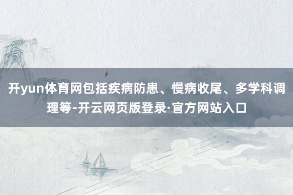 开yun体育网包括疾病防患、慢病收尾、多学科调理等-开云网页版登录·官方网站入口