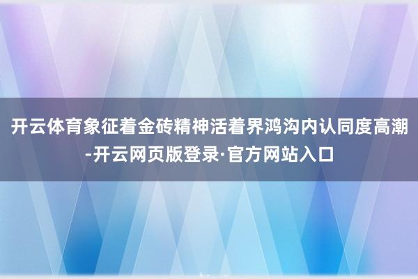 开云体育象征着金砖精神活着界鸿沟内认同度高潮-开云网页版登录·官方网站入口
