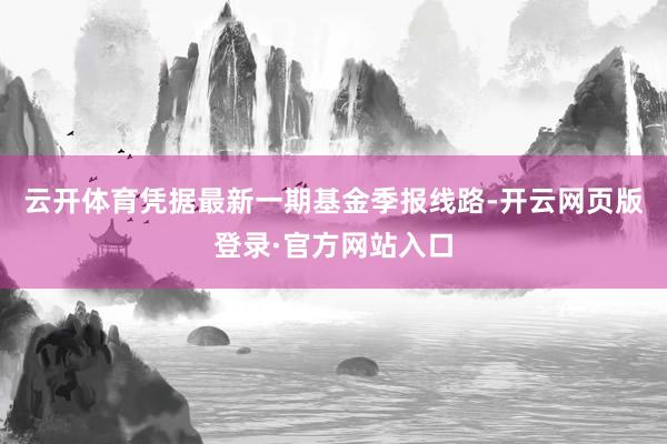 云开体育凭据最新一期基金季报线路-开云网页版登录·官方网站入口